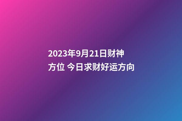 2023年9月21日财神方位 今日求财好运方向